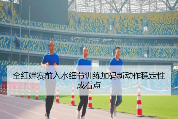 全红婵赛前入水细节训练加码新动作稳定性成看点