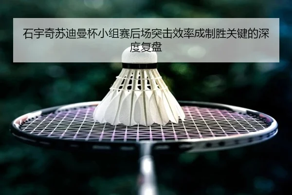 石宇奇苏迪曼杯小组赛后场突击效率成制胜关键的深度复盘