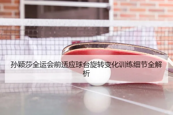 孙颖莎全运会前适应球台旋转变化训练细节全解析