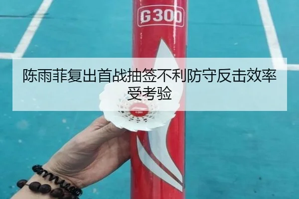 陈雨菲复出首战抽签不利防守反击效率受考验